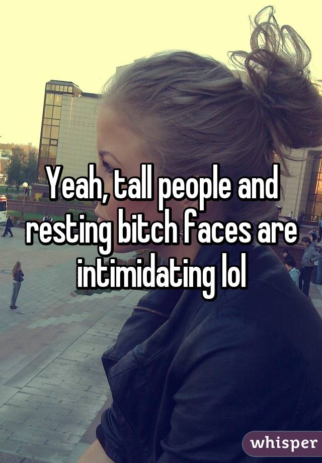 Yeah, tall people and resting bitch faces are intimidating lol