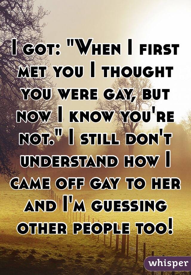 I got: "When I first met you I thought you were gay, but now I know you're not." I still don't understand how I came off gay to her and I'm guessing other people too!