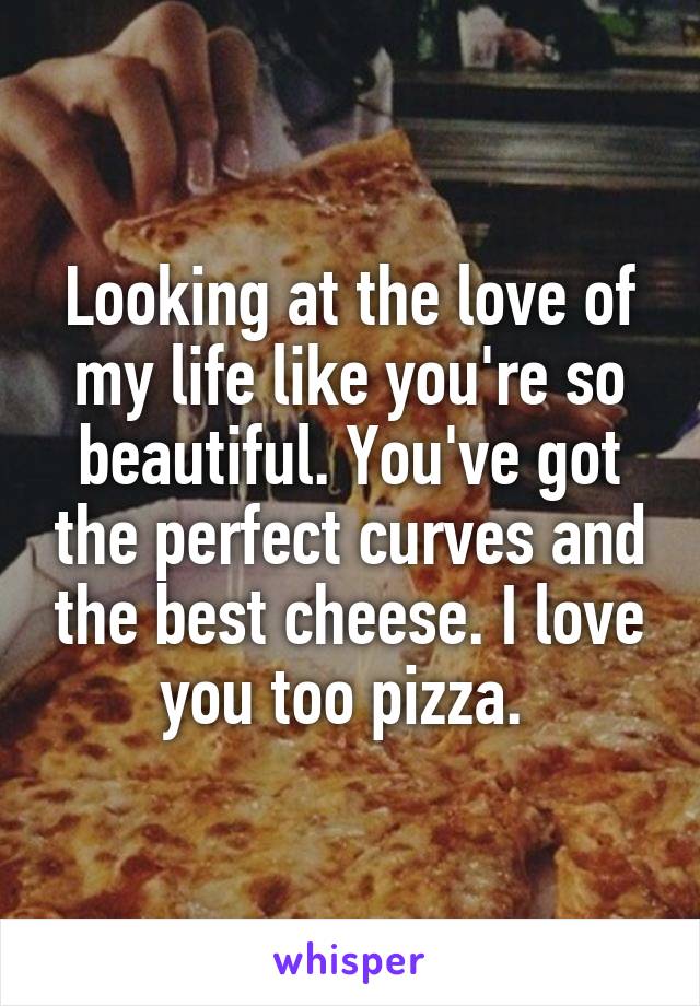 Looking at the love of my life like you're so beautiful. You've got the perfect curves and the best cheese. I love you too pizza. 