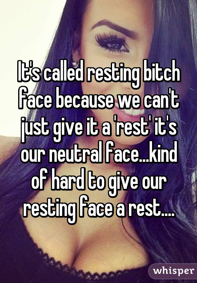 It's called resting bitch face because we can't just give it a 'rest' it's our neutral face...kind of hard to give our resting face a rest....