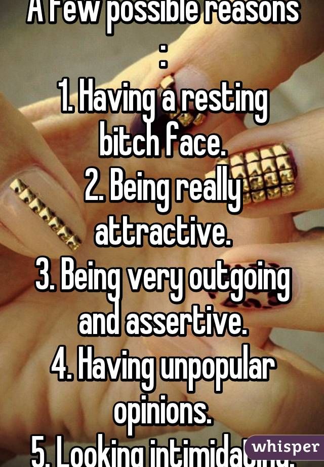 A few possible reasons :
1. Having a resting bitch face.
2. Being really attractive.
3. Being very outgoing and assertive.
4. Having unpopular opinions.
5. Looking intimidating.