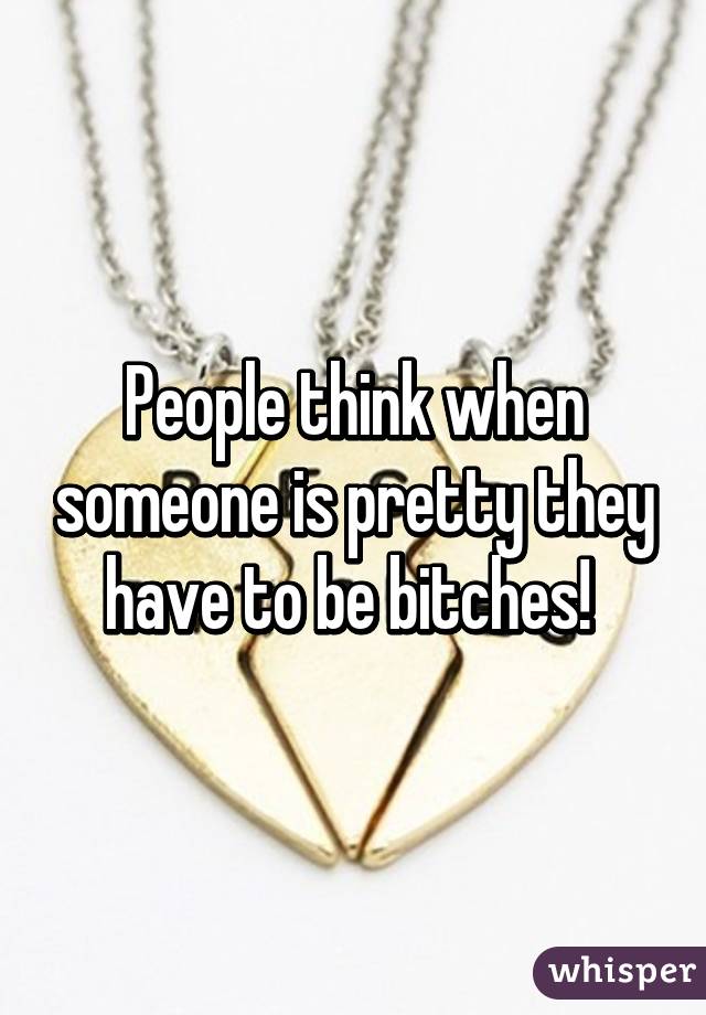 People think when someone is pretty they have to be bitches! 