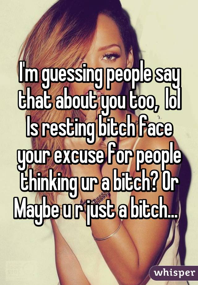 I'm guessing people say that about you too,  lol
Is resting bitch face your excuse for people thinking ur a bitch? Or Maybe u r just a bitch...  