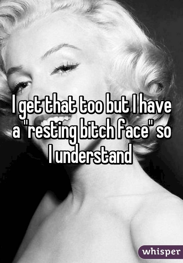 I get that too but I have a "resting bitch face" so I understand 