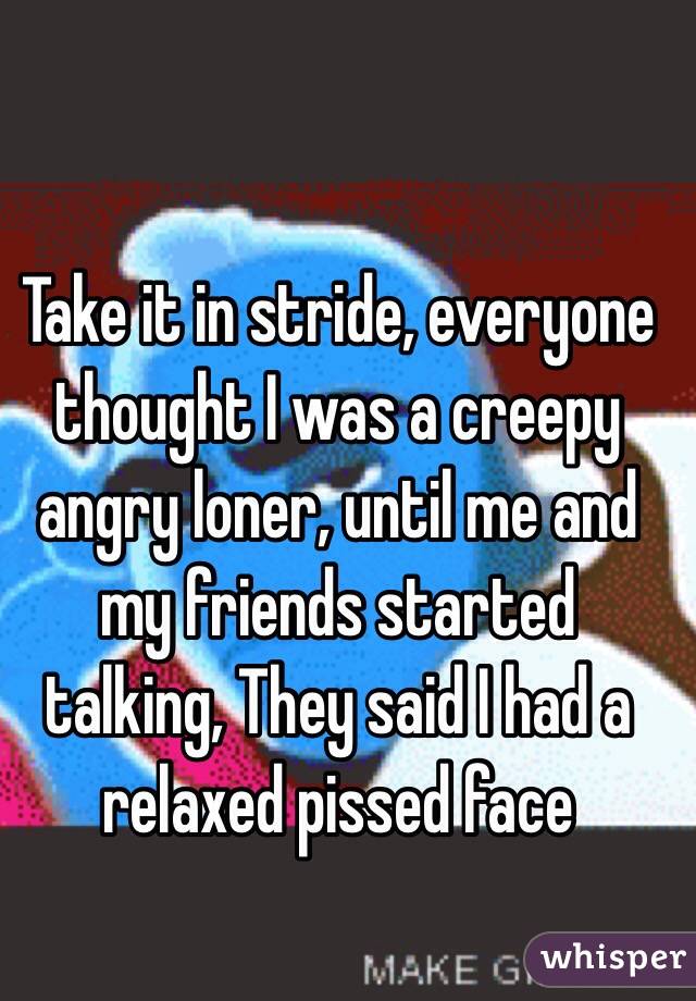 Take it in stride, everyone thought I was a creepy angry loner, until me and my friends started talking, They said I had a relaxed pissed face