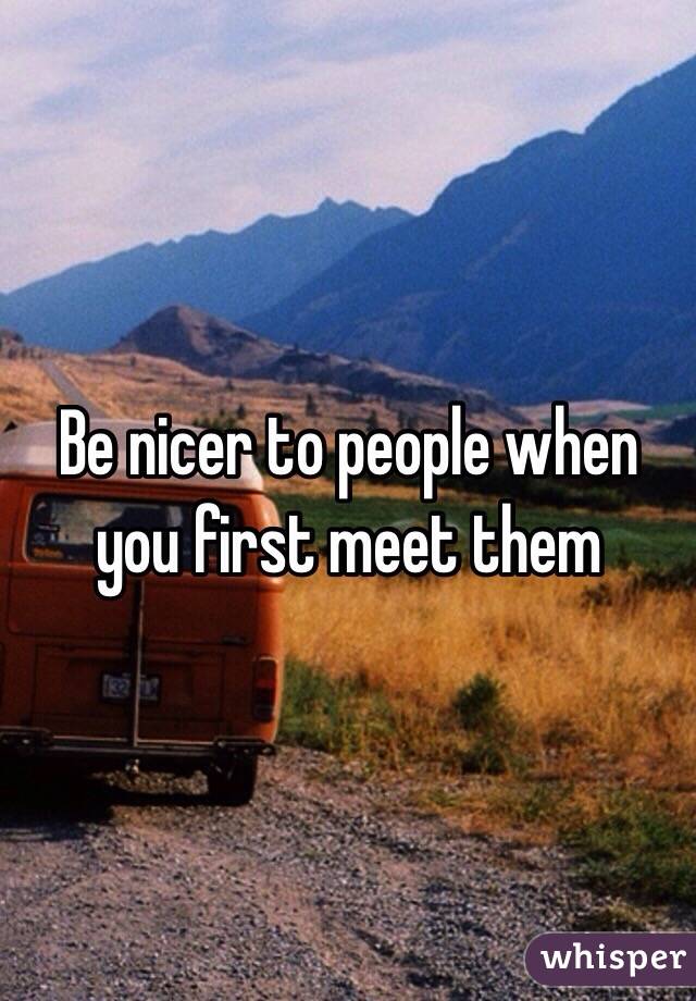 Be nicer to people when you first meet them