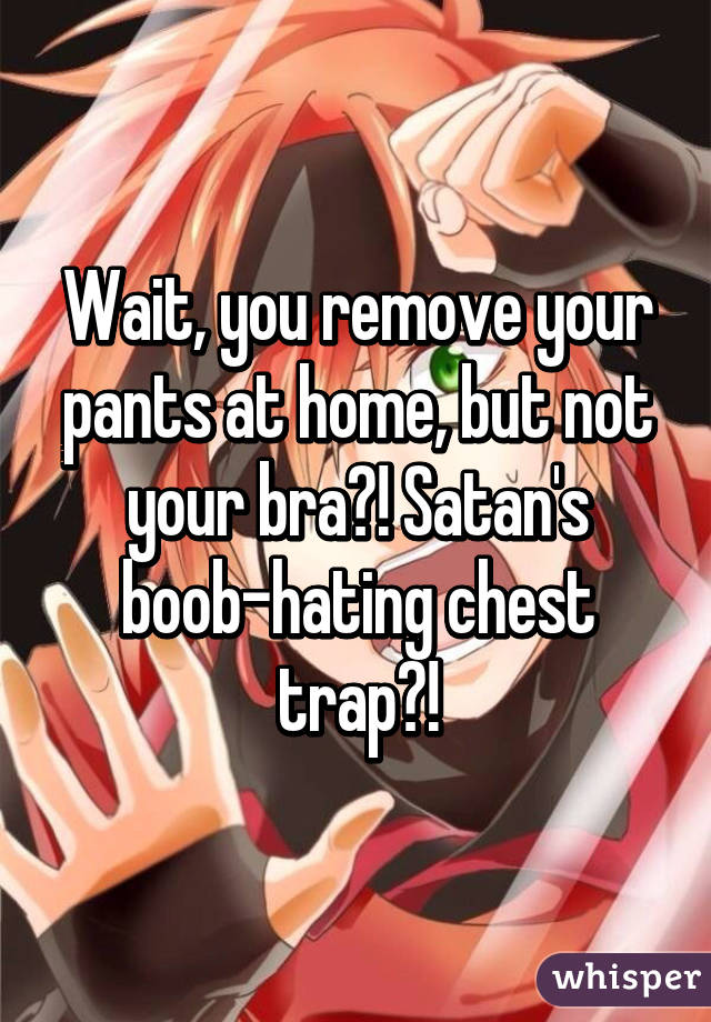 Wait, you remove your pants at home, but not your bra?! Satan's boob-hating chest trap?!