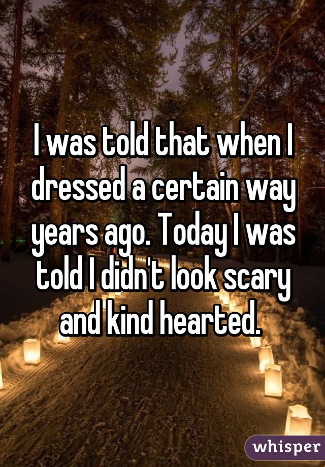 I was told that when I dressed a certain way years ago. Today I was told I didn't look scary and kind hearted. 