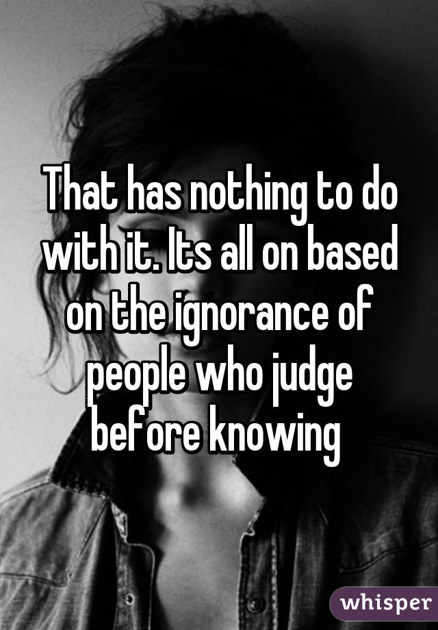 That has nothing to do with it. Its all on based on the ignorance of people who judge before knowing 