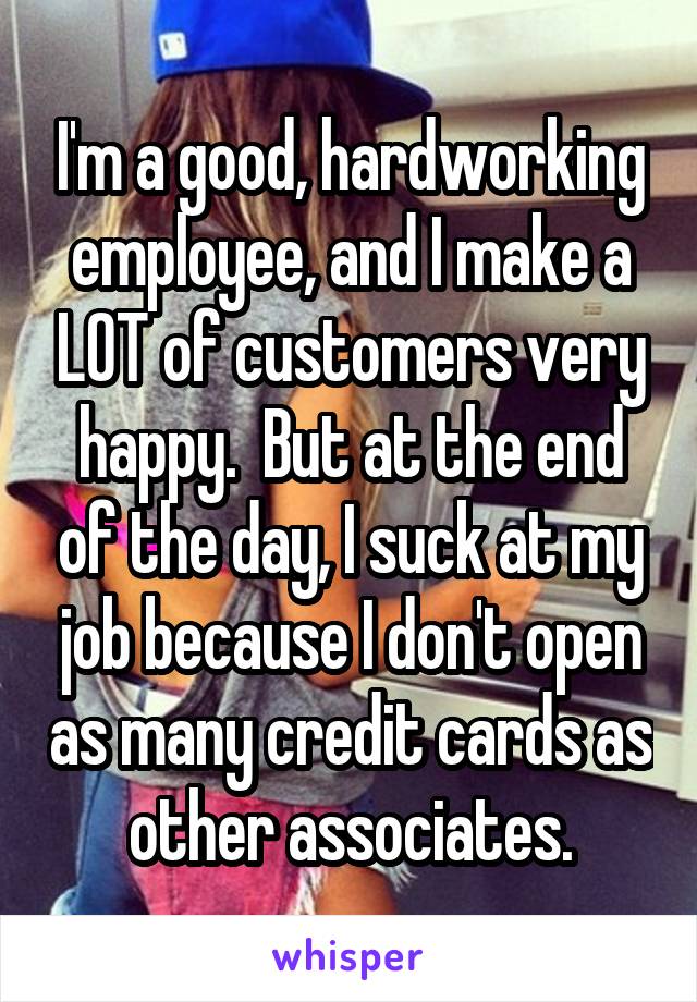 I'm a good, hardworking employee, and I make a LOT of customers very happy.  But at the end of the day, I suck at my job because I don't open as many credit cards as other associates.