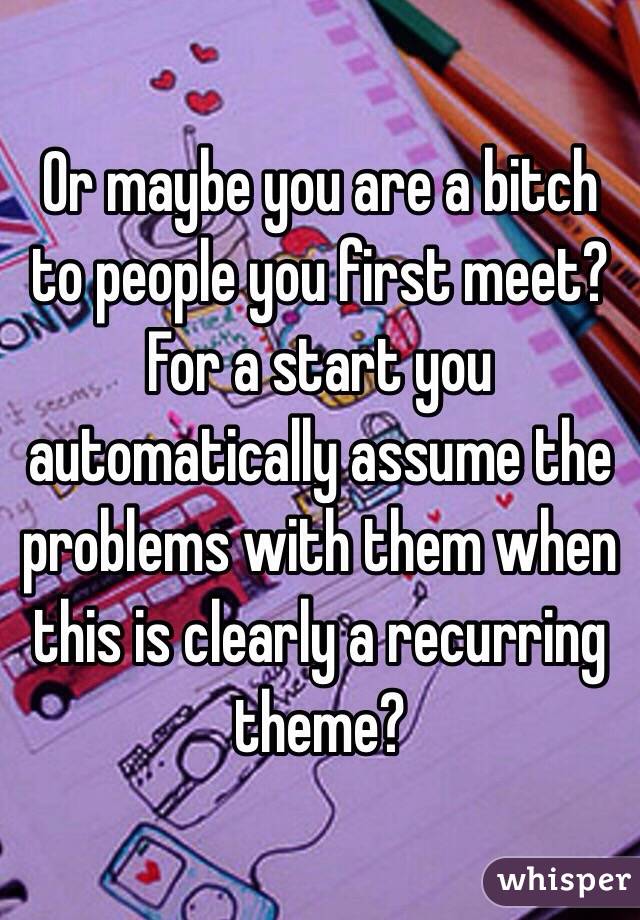 Or maybe you are a bitch to people you first meet? For a start you automatically assume the problems with them when this is clearly a recurring theme?