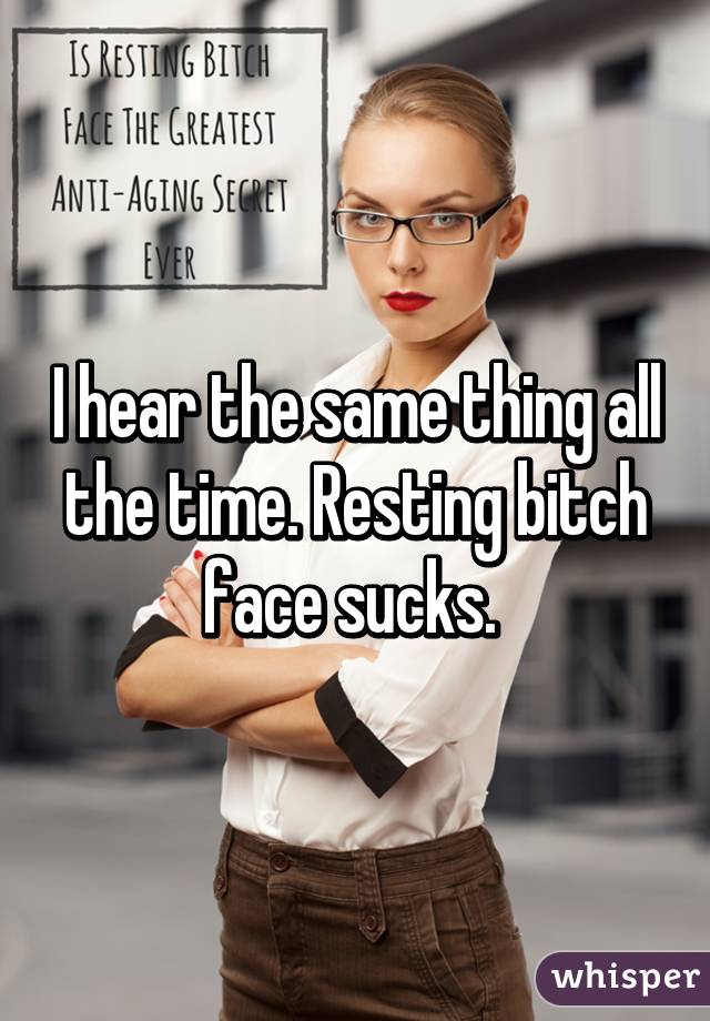 I hear the same thing all the time. Resting bitch face sucks. 