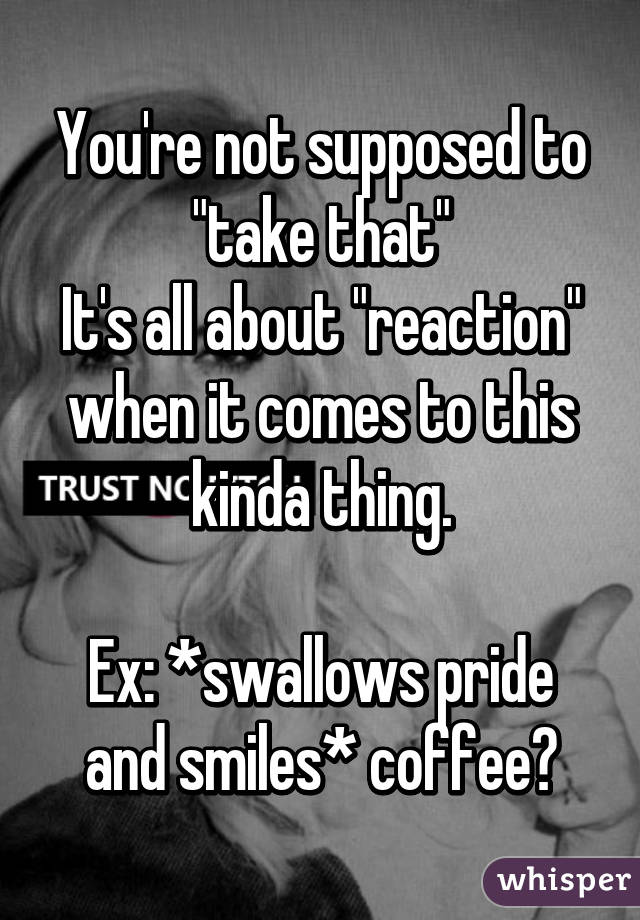 You're not supposed to "take that"
It's all about "reaction" when it comes to this kinda thing.

Ex: *swallows pride and smiles* coffee?