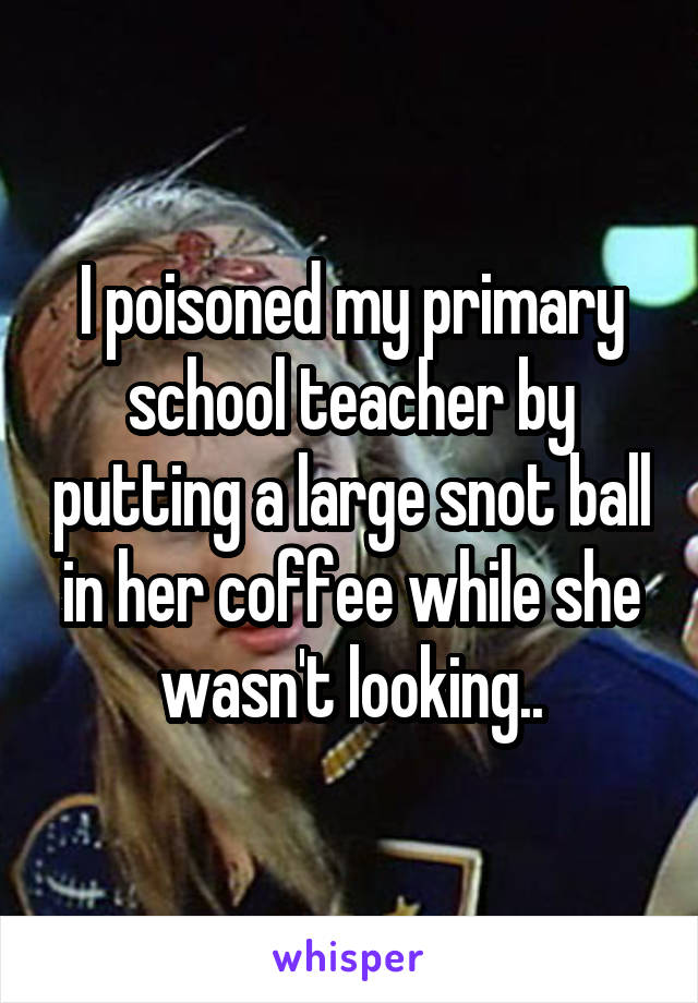I poisoned my primary school teacher by putting a large snot ball in her coffee while she wasn't looking..
