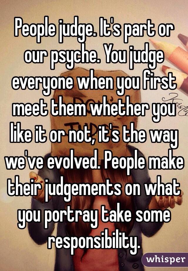 People judge. It's part or our psyche. You judge everyone when you first meet them whether you like it or not, it's the way we've evolved. People make their judgements on what you portray take some responsibility. 