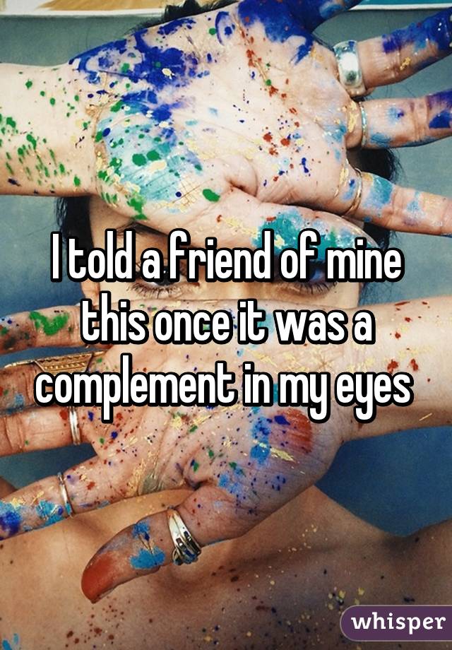 I told a friend of mine this once it was a complement in my eyes 