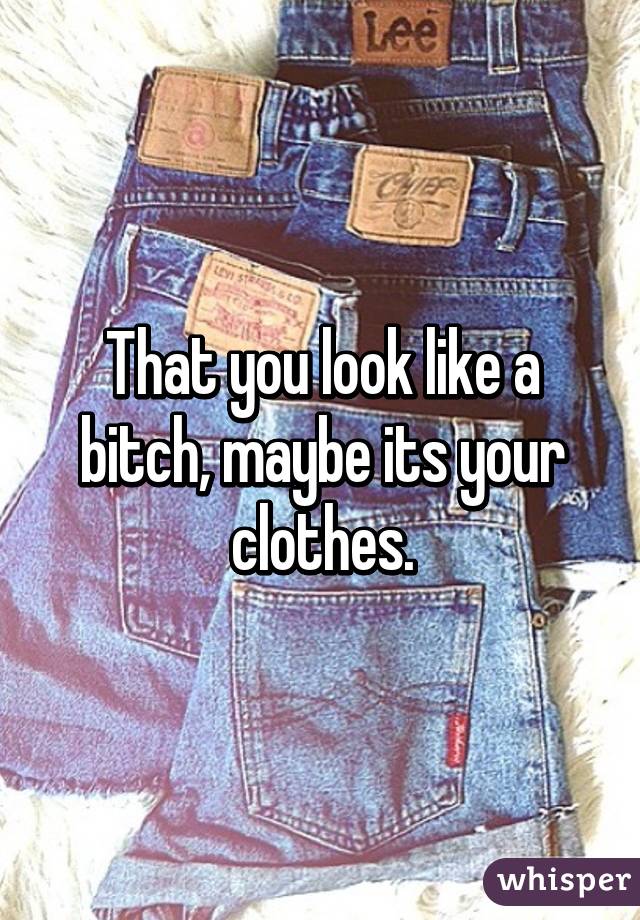 That you look like a bitch, maybe its your clothes.