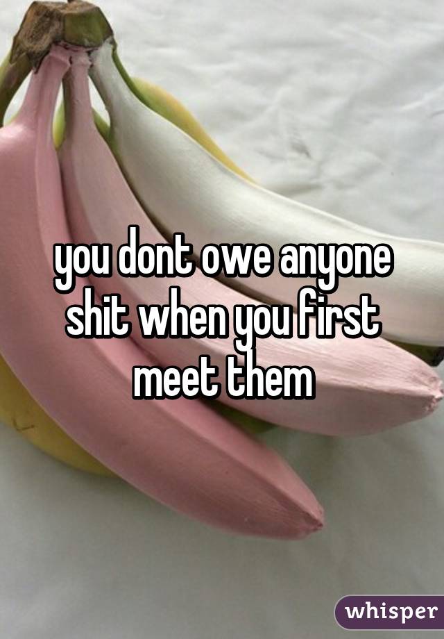 you dont owe anyone shit when you first meet them