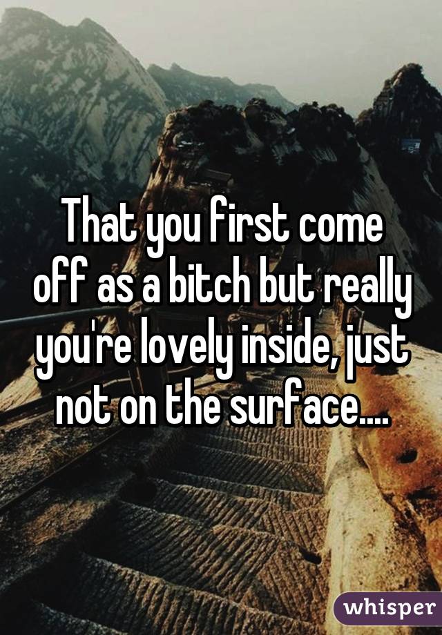 That you first come off as a bitch but really you're lovely inside, just not on the surface....