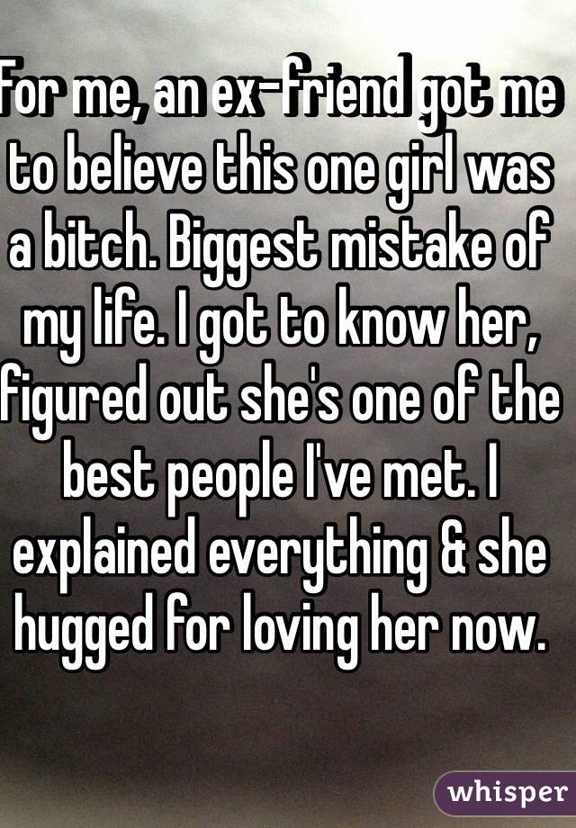 For me, an ex-friend got me to believe this one girl was a bitch. Biggest mistake of my life. I got to know her, figured out she's one of the best people I've met. I explained everything & she hugged for loving her now.