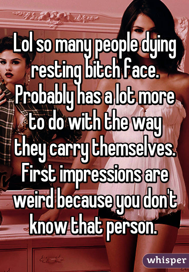 Lol so many people dying resting bitch face. Probably has a lot more to do with the way they carry themselves. First impressions are weird because you don't know that person. 