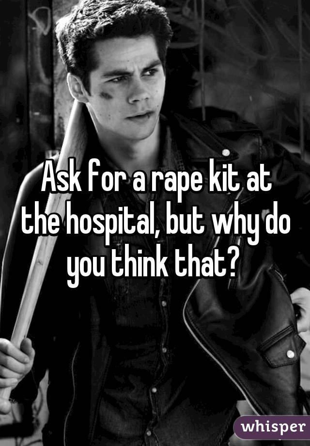 Ask for a rape kit at the hospital, but why do you think that? 