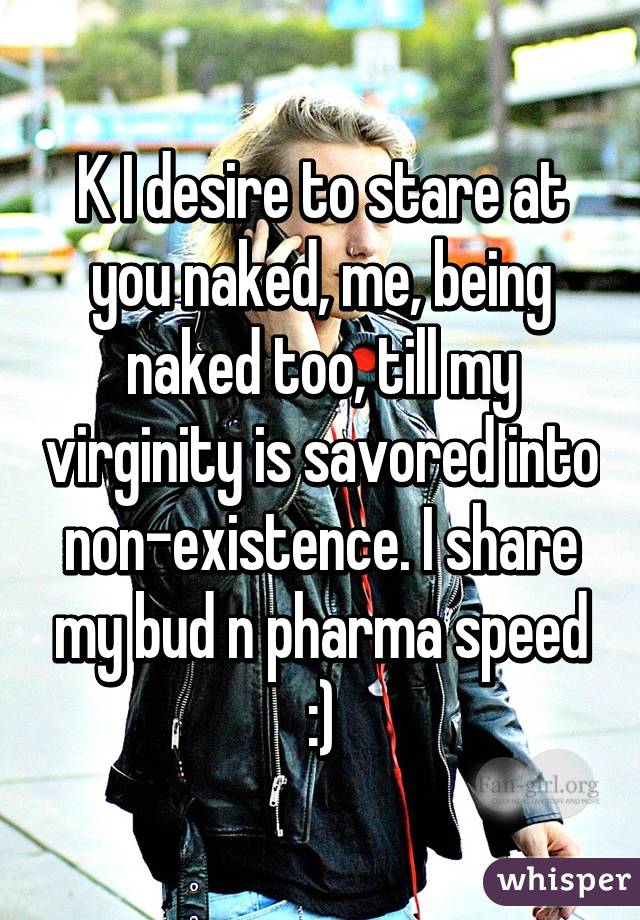 K I desire to stare at you naked, me, being naked too, till my virginity is savored into non-existence. I share my bud n pharma speed :)