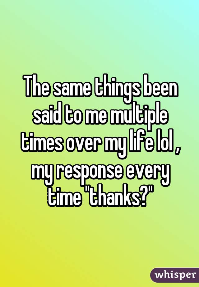 The same things been said to me multiple times over my life lol , my response every time "thanks?"