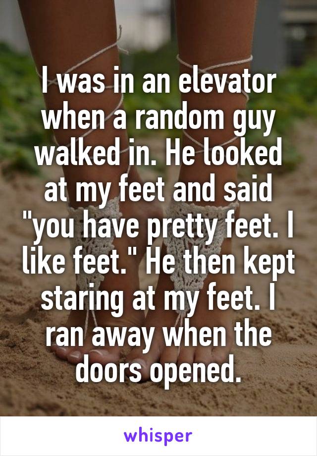 I was in an elevator when a random guy walked in. He looked at my feet and said "you have pretty feet. I like feet." He then kept staring at my feet. I ran away when the doors opened.