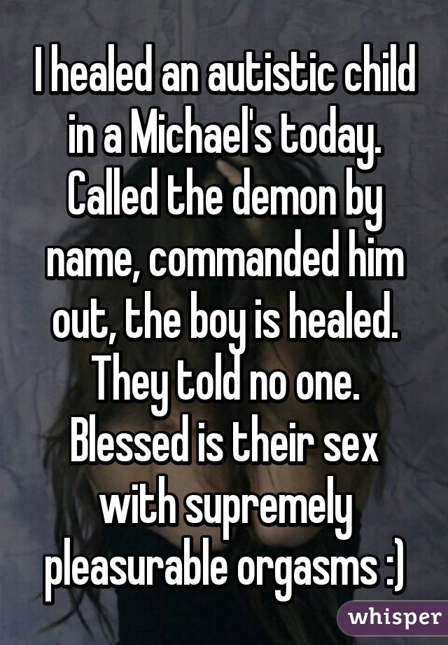 I healed an autistic child in a Michael's today. Called the demon by name, commanded him out, the boy is healed. They told no one. Blessed is their sex with supremely pleasurable orgasms :)