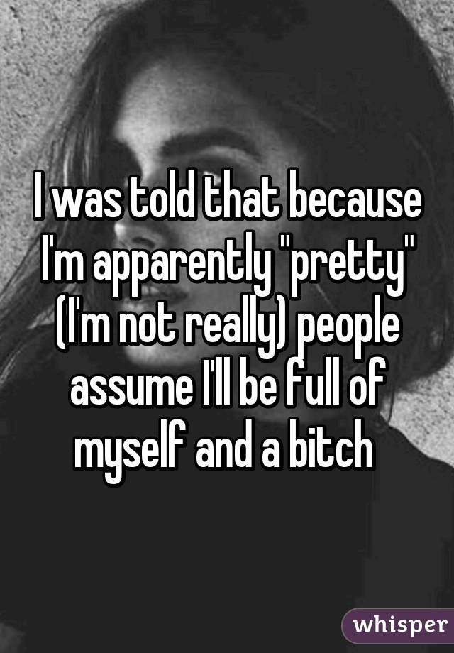 I was told that because I'm apparently "pretty" (I'm not really) people assume I'll be full of myself and a bitch 