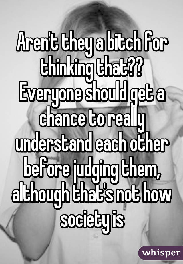 Aren't they a bitch for thinking that??
Everyone should get a chance to really understand each other before judging them, although that's not how society is