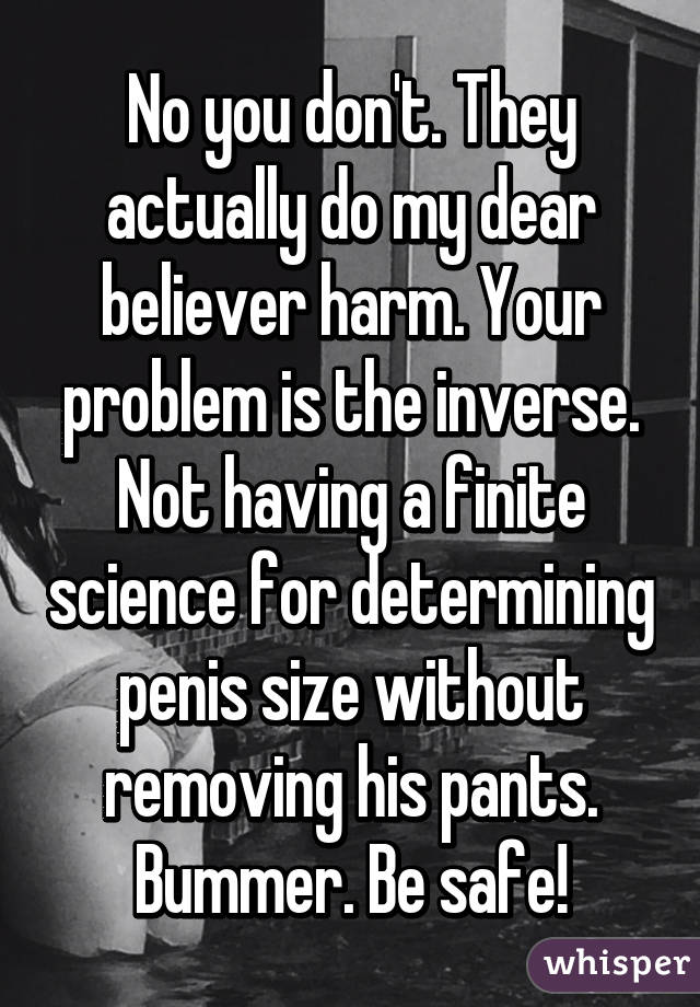 No you don't. They actually do my dear believer harm. Your problem is the inverse. Not having a finite science for determining penis size without removing his pants. Bummer. Be safe!