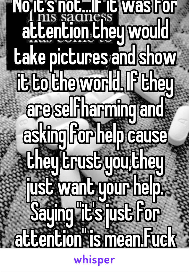 No it's not...If it was for attention they would take pictures and show it to the world. If they are selfharming and asking for help cause they trust you,they just want your help. Saying "it's just for attention" is mean.Fuck You..