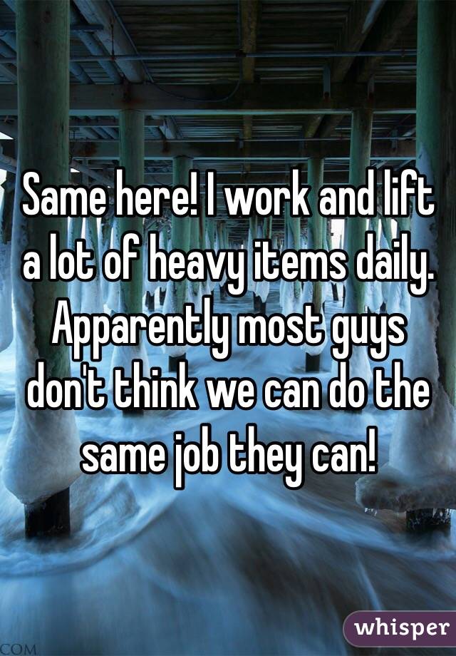 Same here! I work and lift a lot of heavy items daily. Apparently most guys don't think we can do the same job they can! 