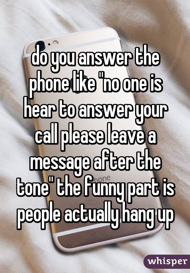 do you answer the phone like "no one is hear to answer your call please leave a message after the tone" the funny part is people actually hang up