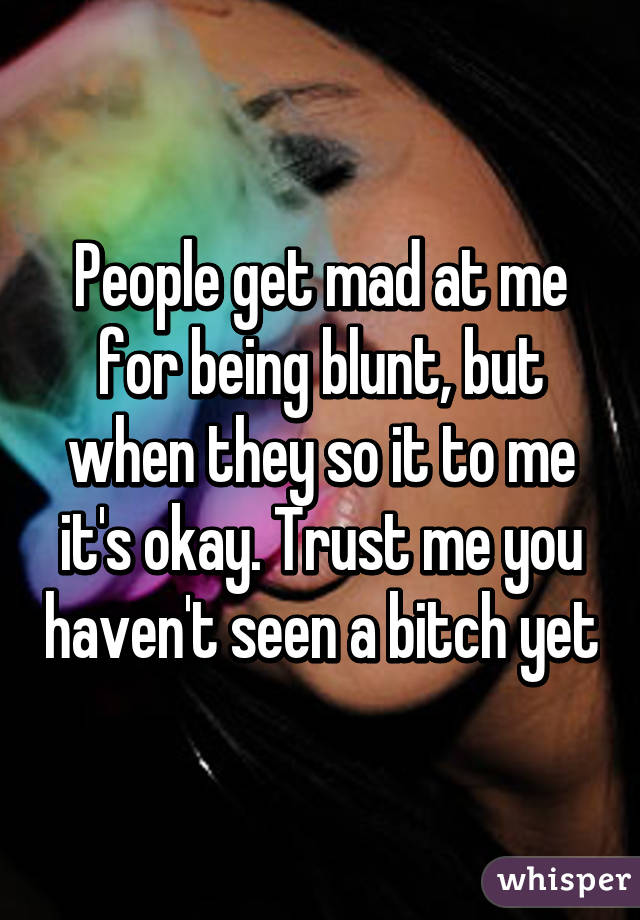 People get mad at me for being blunt, but when they so it to me it's okay. Trust me you haven't seen a bitch yet