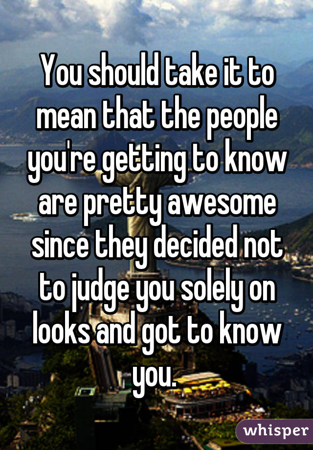 You should take it to mean that the people you're getting to know are pretty awesome since they decided not to judge you solely on looks and got to know you. 