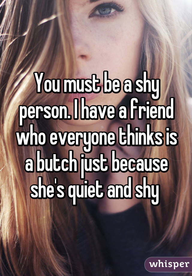 You must be a shy person. I have a friend who everyone thinks is a butch just because she's quiet and shy 