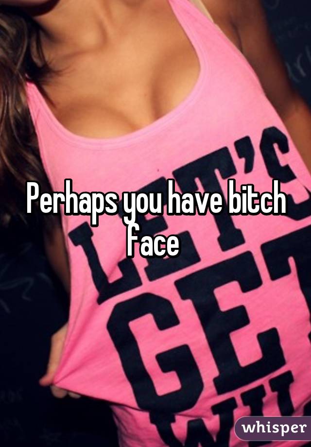 Perhaps you have bitch face 