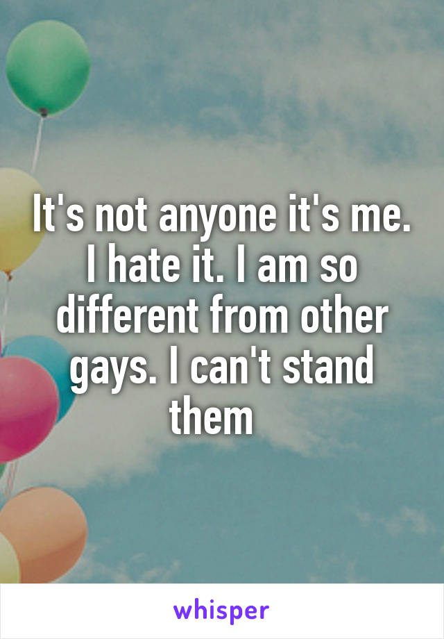 It's not anyone it's me. I hate it. I am so different from other gays. I can't stand them  