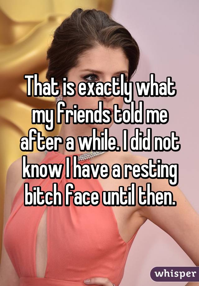 That is exactly what my friends told me after a while. I did not know I have a resting bitch face until then.