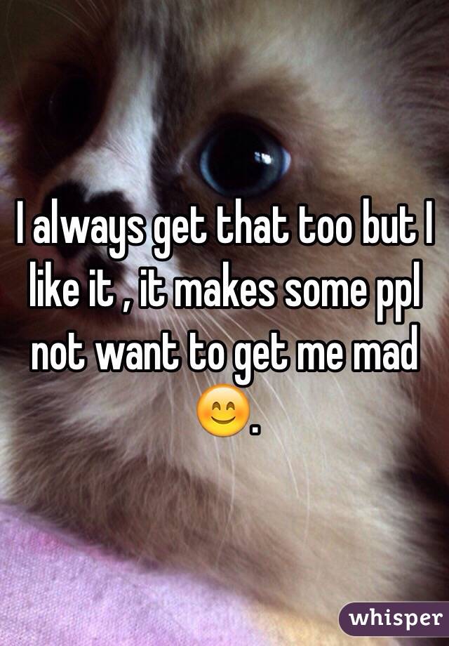 I always get that too but I like it , it makes some ppl not want to get me mad 😊.