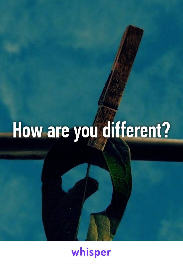How are you different?