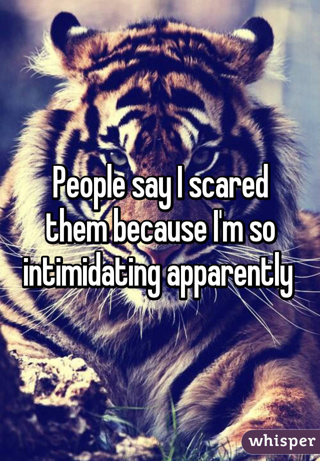 People say I scared them because I'm so intimidating apparently 