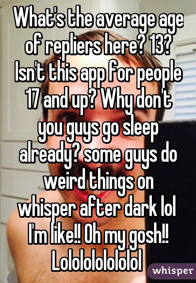 What's the average age of repliers here? 13? Isn't this app for people 17 and up? Why don't you guys go sleep already? some guys do weird things on whisper after dark lol  I'm like!! Oh my gosh!! Lololololololol 