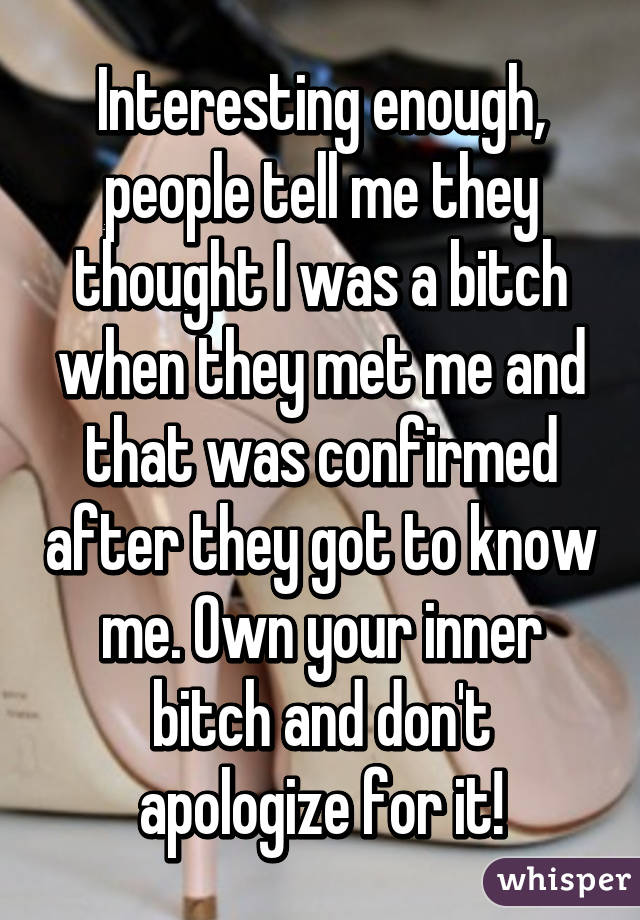 Interesting enough, people tell me they thought I was a bitch when they met me and that was confirmed after they got to know me. Own your inner bitch and don't apologize for it!