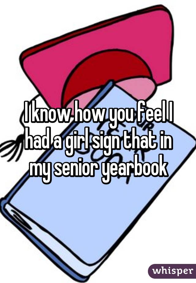 I know how you feel I had a girl sign that in my senior yearbook