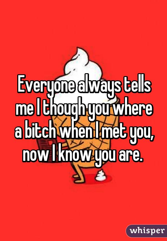 Everyone always tells me I though you where a bitch when I met you, now I know you are. 