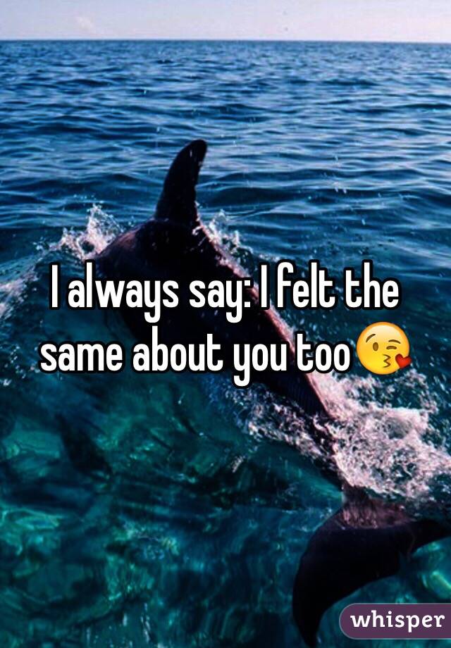 I always say: I felt the same about you too😘